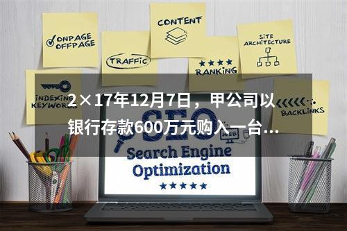 2×17年12月7日，甲公司以银行存款600万元购入一台生产