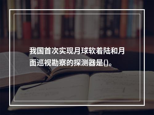 我国首次实现月球软着陆和月面巡视勘察的探测器是()。