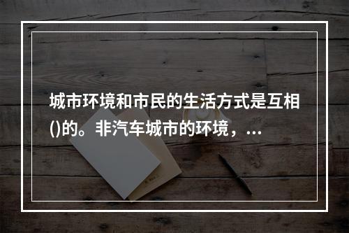 城市环境和市民的生活方式是互相()的。非汽车城市的环境，往往