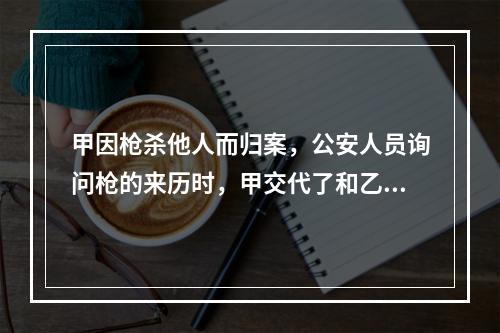 甲因枪杀他人而归案，公安人员询问枪的来历时，甲交代了和乙共同