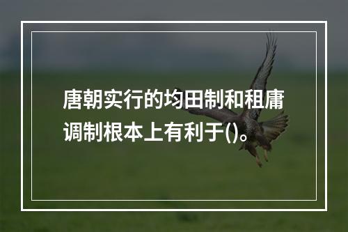 唐朝实行的均田制和租庸调制根本上有利于()。