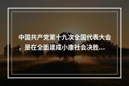 中国共产党第十九次全国代表大会，是在全面建成小康社会决胜阶段