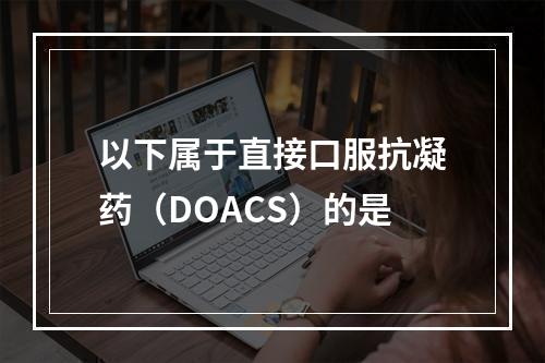 以下属于直接口服抗凝药（DOACS）的是