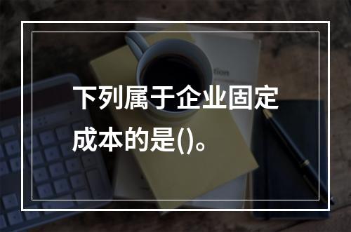 下列属于企业固定成本的是()。