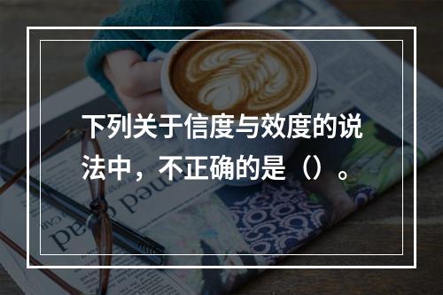 下列关于信度与效度的说法中，不正确的是（）。