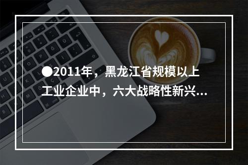 ●2011年，黑龙江省规模以上工业企业中，六大战略性新兴产业