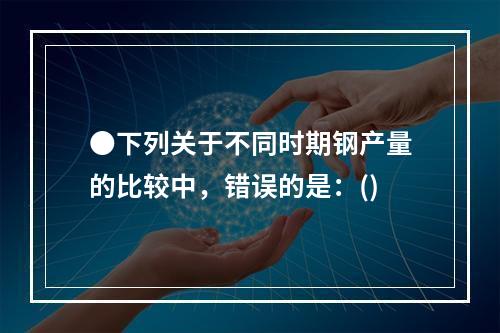 ●下列关于不同时期钢产量的比较中，错误的是：()