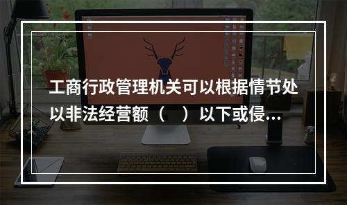 工商行政管理机关可以根据情节处以非法经营额（　）以下或侵权所