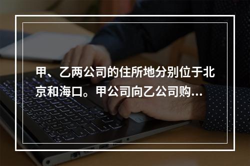 甲、乙两公司的住所地分别位于北京和海口。甲公司向乙公司购买一