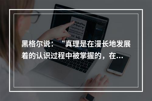 黑格尔说：“真理是在漫长地发展着的认识过程中被掌握的，在这一