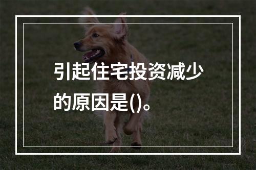 引起住宅投资减少的原因是()。