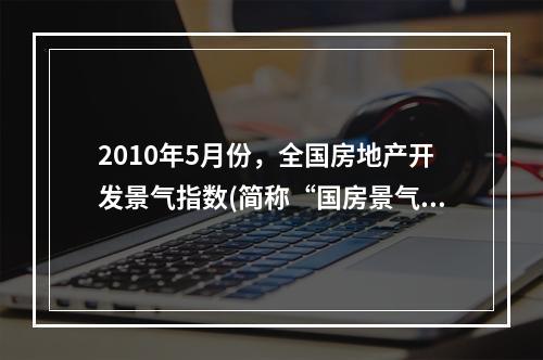 2010年5月份，全国房地产开发景气指数(简称“国房景气指数