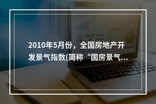 2010年5月份，全国房地产开发景气指数(简称“国房景气指数