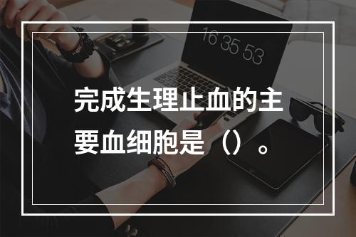 完成生理止血的主要血细胞是（）。