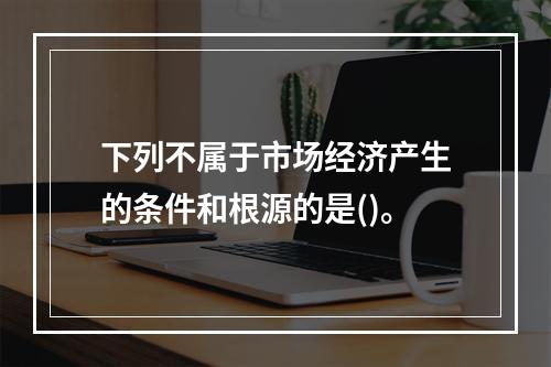 下列不属于市场经济产生的条件和根源的是()。