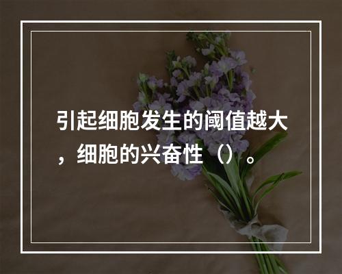 引起细胞发生的阈值越大，细胞的兴奋性（）。