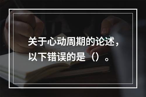 关于心动周期的论述，以下错误的是（）。