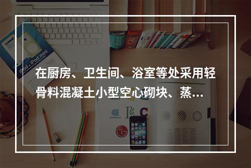 在厨房、卫生间、浴室等处采用轻骨料混凝土小型空心砌块、蒸压加