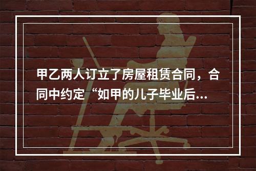 甲乙两人订立了房屋租赁合同，合同中约定“如甲的儿子毕业后回来