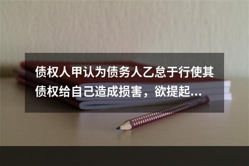 债权人甲认为债务人乙怠于行使其债权给自己造成损害，欲提起代位