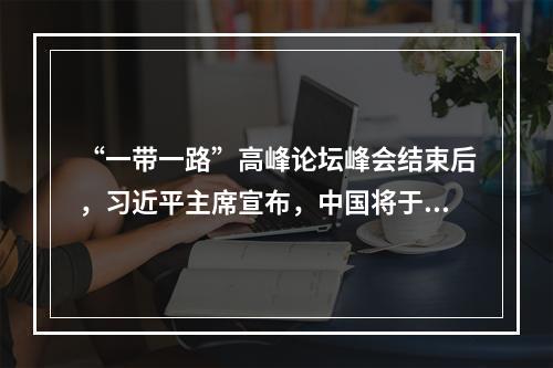 “一带一路”高峰论坛峰会结束后，习近平主席宣布，中国将于()