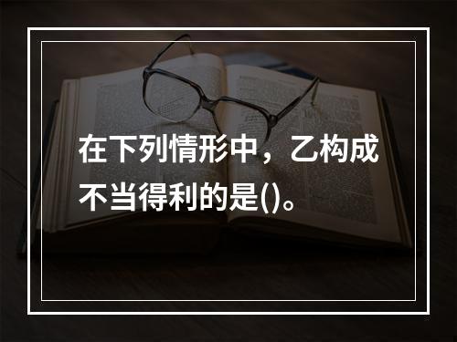 在下列情形中，乙构成不当得利的是()。