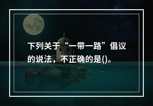 下列关于“一带一路”倡议的说法，不正确的是()。