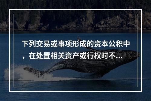 下列交易或事项形成的资本公积中，在处置相关资产或行权时不应转