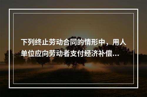 下列终止劳动合同的情形中，用人单位应向劳动者支付经济补偿的有