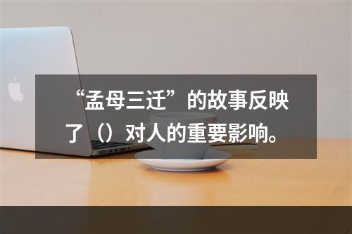 “孟母三迁”的故事反映了（）对人的重要影响。