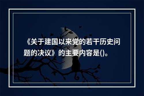 《关于建国以来党的若干历史问题的决议》的主要内容是()。