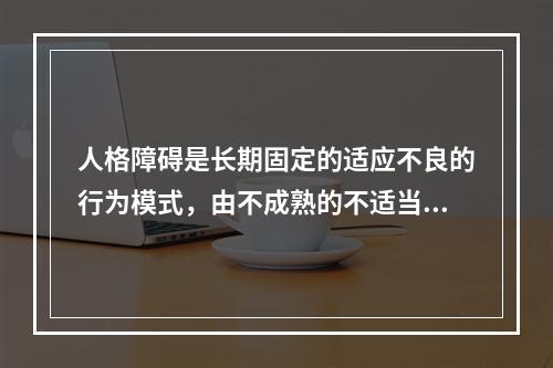 人格障碍是长期固定的适应不良的行为模式，由不成熟的不适当的（