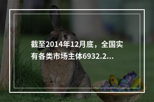 截至2014年12月底，全国实有各类市场主体6932.22万