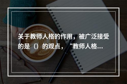 关于教师人格的作用，被广泛接受的是（）的观点，“教师人格对于