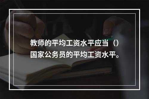 教师的平均工资水平应当（）国家公务员的平均工资水平。