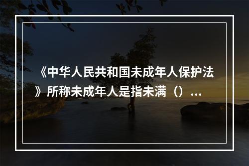 《中华人民共和国未成年人保护法》所称未成年人是指未满（）周岁