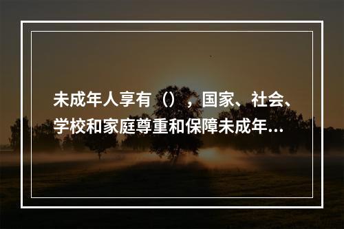 未成年人享有（），国家、社会、学校和家庭尊重和保障未成年人的