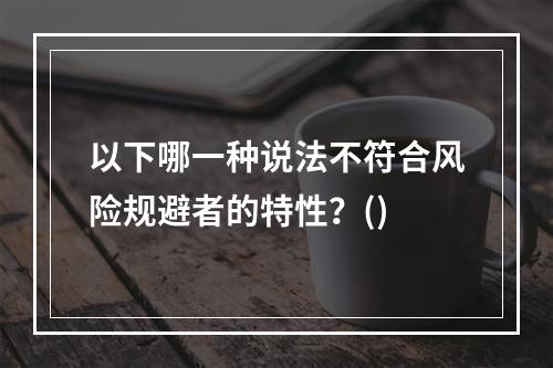 以下哪一种说法不符合风险规避者的特性？()