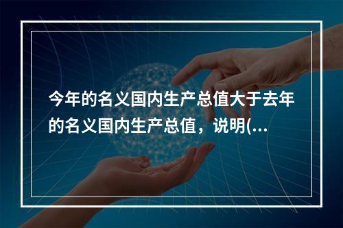 今年的名义国内生产总值大于去年的名义国内生产总值，说明()。