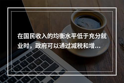 在国民收入的均衡水平低于充分就业时，政府可以通过减税和增加政