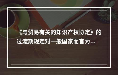 《与贸易有关的知识产权协定》的过渡期规定对一般国家而言为（　