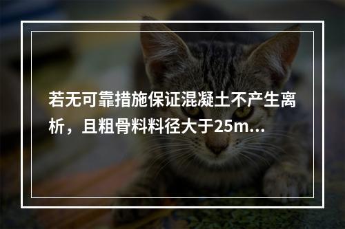 若无可靠措施保证混凝土不产生离析，且粗骨料料径大于25mm时