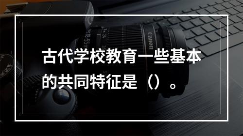 古代学校教育一些基本的共同特征是（）。