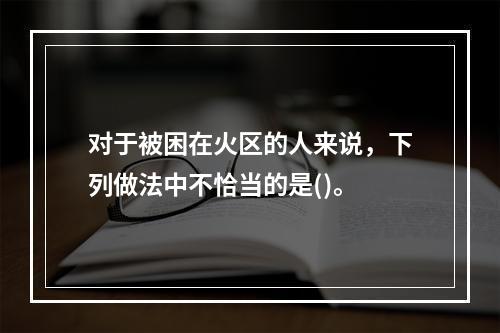 对于被困在火区的人来说，下列做法中不恰当的是()。