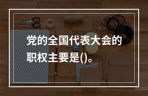 党的全国代表大会的职权主要是()。