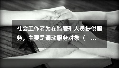 社会工作者为在监服刑人员提供服务，主要是调动服务对象（　　）