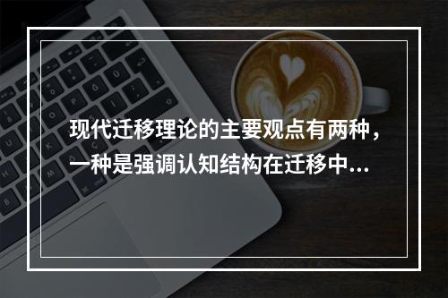 现代迁移理论的主要观点有两种，一种是强调认知结构在迁移中的作