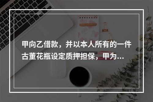 甲向乙借款，并以本人所有的一件古董花瓶设定质押担保，甲为此就