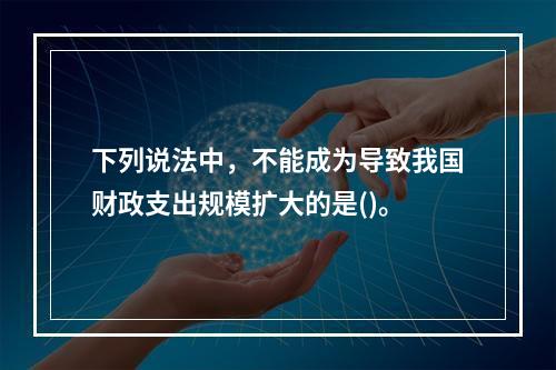 下列说法中，不能成为导致我国财政支出规模扩大的是()。