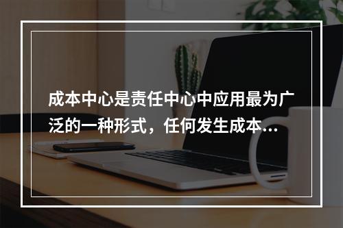 成本中心是责任中心中应用最为广泛的一种形式，任何发生成本的责